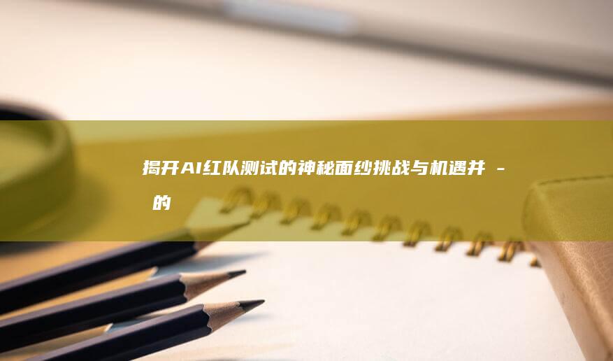 揭开AI红队测试的神秘面纱：挑战与机遇并存的技术战场