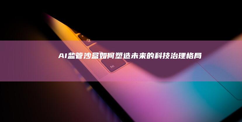 AI监管沙盒如何塑造未来的科技治理格局